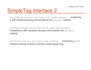 SimpleTag Interface 2
setJspBody(javax.servlets.jsp.JspFragment)- invoked by
a JSP container during runtime before the doTag() method
setJspContext(javax.servlets.jsp.JspContext) -
invoked by a JSP container during runtime before the doTag()
method
setParent(javax.servlets.jsp.JspTag - invoked by a JSP
container during runtime to set the current parent tag
 