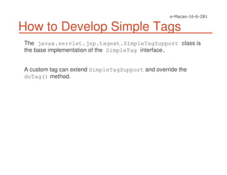 How to Develop Simple Tags
The javax.servlet.jsp.tagext.SimpleTagSupport class is
the base implementation of the SimpleTag interface.
A custom tag can extend SimpleTagSupport and override the
doTag() method.
 