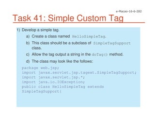 Task 41: Simple Custom Tag
1) Develop a simple tag.
a) Create a class named HelloSimpleTag.
b) This class should be a subclass of SimpleTagSupport
class.
c) Allow the tag output a string in the doTag() method.
d) The class may look like the follows:
package web.jsp;
import javax.servlet.jsp.tagext.SimpleTagSupport;
import javax.servlet.jsp.*;
import java.io.IOException;
public class HelloSimpleTag extends
SimpleTagSupport{
 