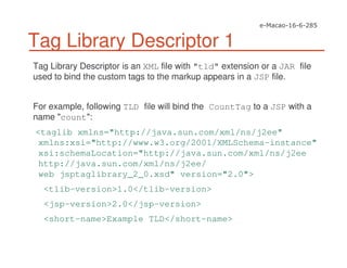 Tag Library Descriptor 1
Tag Library Descriptor is an XML file with "tld" extension or a JAR file
used to bind the custom tags to the markup appears in a JSP file.
For example, following TLD file will bind the CountTag to a JSP with a
name "count":
<taglib xmlns="http://java.sun.com/xml/ns/j2ee"
xmlns:xsi="http://www.w3.org/2001/XMLSchema-instance"
xsi:schemaLocation="http://java.sun.com/xml/ns/j2ee
http://java.sun.com/xml/ns/j2ee/
web jsptaglibrary_2_0.xsd" version="2.0">
<tlib-version>1.0</tlib-version>
<jsp-version>2.0</jsp-version>
<short-name>Example TLD</short-name>
 