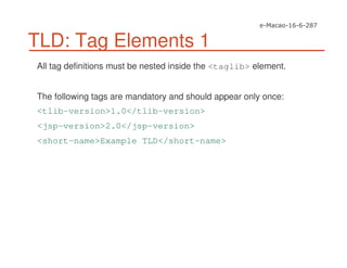 TLD: Tag Elements 1
All tag definitions must be nested inside the <taglib> element.
The following tags are mandatory and should appear only once:
<tlib-version>1.0</tlib-version>
<jsp-version>2.0</jsp-version>
<short-name>Example TLD</short-name>
 