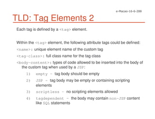 TLD: Tag Elements 2
Each tag is defined by a <tag> element.
Within the <tag> element, the following attribute tags could be defined:
<name>: unique element name of the custom tag
<tag-class>: full class name for the tag class
<body-content>: types of code allowed to be inserted into the body of
the custom tag when used by a JSP:
1) empty – tag body should be empty
2) JSP – tag body may be empty or containing scripting
elements
3) scriptless – no scripting elements allowed
4) tagdependent – the body may contain non-JSP content
like SQL statements
 