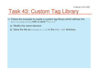 Task 43: Custom Tag Library
1) Follow the example to create a custom tag library which defines the
HelloSimpleTag with a name "hello".
a) Modify the name element.
b) Save the file as example.tld in the WEB-INF directory.
 