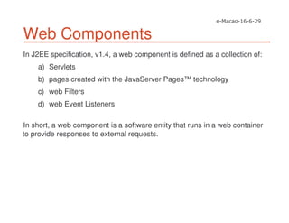 Web Components
In J2EE specification, v1.4, a web component is defined as a collection of:
a) Servlets
b) pages created with the JavaServer Pages™ technology
c) web Filters
d) web Event Listeners
In short, a web component is a software entity that runs in a web container
to provide responses to external requests.
 