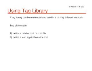 Using Tag Library
A tag library can be referenced and used in a JSP by different methods.
Two of them are:
1) define a relative URI in JSP file
2) define a web application-wide URI
 