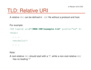 TLD: Relative URI
A relative URI can be defined in JSP file without a protocol and host.
For example:
<%@ taglib uri=“/WEB-INF/example.tld” prefix=“ex” %>
<html>
. . .
<ex:hello/>
. . .
Note:
A root-relative URI should start with a “/”, while a non-root-relative URI
has no leading “/”
 