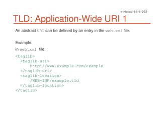 TLD: Application-Wide URI 1
An abstract URI can be defined by an entry in the web.xml file.
Example:
in web.xml file:
<taglib>
<taglib-uri>
http://www.example.com/example
</taglib-uri>
<taglib-location>
/WEB-INF/example.tld
</taglib-location>
</taglib>
 