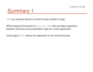 Summary 1
JSP can produce dynamic content using scriptlet or tags.
While keeping the benefit of Servlet, JSP also provides separation
between business and presentation logic for a web application.
Using tags in JSP allows the separation to be achieved easily.
 