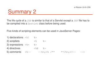 Summary 2
The life cycle of a JSP is similar to that of a Servlet except a JSP file has to
be compiled into a Servlet class before being used.
Five kinds of scripting elements can be used in JavaServer Pages:
1) declarations <%! %>
2) scriptlets <% %>
3) expressions <%= %>
4) directives <%@ %>
5) comments <%-- --%>;<% /** **/%>;<!-- -->
 