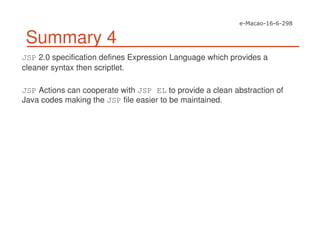 Summary 4
JSP 2.0 specification defines Expression Language which provides a
cleaner syntax then scriptlet.
JSP Actions can cooperate with JSP EL to provide a clean abstraction of
Java codes making the JSP file easier to be maintained.
 