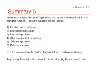 Summary 5
JavaServer Pages Standard Tag Library (JSTL) is an extended set of JSP
standard Actions. Tags are available for the follows:
1) Iteration and conditional
2) Expression Language
3) URL manipulation
4) i18n-capable text formatting
5) XML manipulation
6) Database access
JSP 2.0 define a Simple Custom Tags which can be developed easily.
Tag Library Descriptor file is used to bind custom tag library to a JSP file.
 
