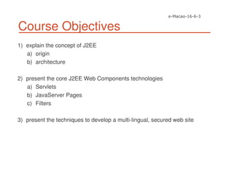 Course Objectives
1) explain the concept of J2EE
a) origin
b) architecture
2) present the core J2EE Web Components technologies
a) Servlets
b) JavaServer Pages
c) Filters
3) present the techniques to develop a multi-lingual, secured web site
 