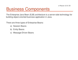 Business Components
The Enterprise Java Bean (EJB) architecture is a server-side technology for
building object-oriented business application in Java.
There are three types of Enterprise Beans:
a) Session Beans
b) Entity Beans
c) Message-Driven Beans
 