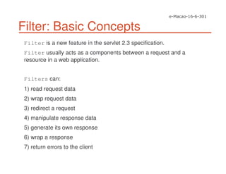 Filter: Basic Concepts
Filter is a new feature in the servlet 2.3 specification.
Filter usually acts as a components between a request and a
resource in a web application.
Filters can:
1) read request data
2) wrap request data
3) redirect a request
4) manipulate response data
5) generate its own response
6) wrap a response
7) return errors to the client
 