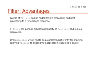 Filter: Advantages
Layers of Filters can be added for pre-processing and post-
processing to a request and response.
Filters can perform similar functionality as Servlets and request
dispatcher.
Unlike Servlet which had to be programmed differently for chaining,
applying Filters to existing web application resources is easier.
 