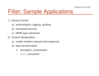 Filter: Sample Applications
1) Access Control
a) authentication, logging, auditing
b) role-based security
c) MIME-type redirection
2) Content Manipulation
a) modify headers (request and response)
b) data transformation
encryption, compression
• XSLT, conversion
 