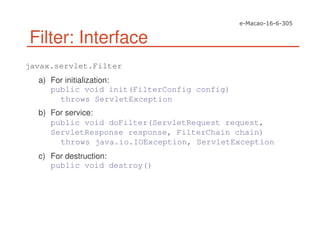Filter: Interface
javax.servlet.Filter
a) For initialization:
public void init(FilterConfig config)
throws ServletException
b) For service:
public void doFilter(ServletRequest request,
ServletResponse response, FilterChain chain)
throws java.io.IOException, ServletException
c) For destruction:
public void destroy()
 