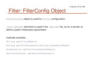 Filter: FilterConfig Object
FilterConfig object is used for Filter configuration.
<init-param> elements is used in the web.xml file, as for a servlet, to
define custom initialization parameters
methods available:
String getFilterName()
String getInitParameter(String parameterName)
Enumeration getInitParameterNames()
ServletContext getServletContext()
 