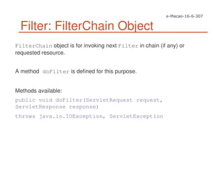 Filter: FilterChain Object
FilterChain object is for invoking next Filter in chain (if any) or
requested resource.
A method doFilter is defined for this purpose.
Methods available:
public void doFilter(ServletRequest request,
ServletResponse response)
throws java.io.IOException, ServletException
 