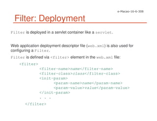 Filter: Deployment
Filter is deployed in a servlet container like a servlet.
Web application deployment descriptor file (web.xml) is also used for
configuring a Filter.
Filter is defined via <filter> element in the web.xml file:
<filter>
<filter-name>name</filter-name>
<filter-class>class</filter-class>
<init-param>
<param-name>name</param-name>
<param-value>value</param-value>
</init-param>
. . .
</filter>
 