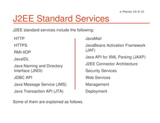 J2EE Standard Services
J2EE standard services include the following:
HTTP
HTTPS
RMI-IIOP
JavaIDL
Java Naming and Directory
Interface (JNDI)
JDBC API
Java Message Service (JMS)
Java Transaction API (JTA)
JavaMail
JavaBeans Activation Framework
(JAF)
Java API for XML Parsing (JAXP)
J2EE Connector Architecture
Security Services
Web Services
Management
Deployment
Some of them are explained as follows.
 