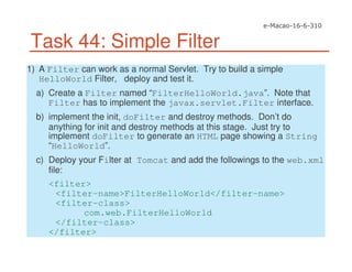 Task 44: Simple Filter
1) A Filter can work as a normal Servlet. Try to build a simple
HelloWorld Filter, deploy and test it.
a) Create a Filter named “FilterHelloWorld.java”. Note that
Filter has to implement the javax.servlet.Filter interface.
b) implement the init, doFilter and destroy methods. Don’t do
anything for init and destroy methods at this stage. Just try to
implement doFilter to generate an HTML page showing a String
“HelloWorld”.
c) Deploy your Filter at Tomcat and add the followings to the web.xml
file:
<filter>
<filter-name>FilterHelloWorld</filter-name>
<filter-class>
com.web.FilterHelloWorld
</filter-class>
</filter>
 