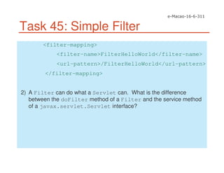 Task 45: Simple Filter
<filter-mapping>
<filter-name>FilterHelloWorld</filter-name>
<url-pattern>/FilterHelloWorld</url-pattern>
</filter-mapping>
2) A Filter can do what a Servlet can. What is the difference
between the doFilter method of a Filter and the service method
of a javax.servlet.Servlet interface?
 