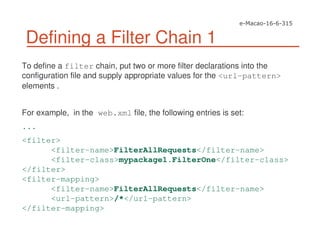 Defining a Filter Chain 1
To define a filter chain, put two or more filter declarations into the
configuration file and supply appropriate values for the <url-pattern>
elements .
For example, in the web.xml file, the following entries is set:
...
<filter>
<filter-name>FilterAllRequests</filter-name>
<filter-class>mypackage1.FilterOne</filter-class>
</filter>
<filter-mapping>
<filter-name>FilterAllRequests</filter-name>
<url-pattern>/*</url-pattern>
</filter-mapping>
 
