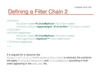 Defining a Filter Chain 2
<filter>
<filter-name>FilterMyDocs</filter-name>
<filter-class>mypackage1.FilterTwo</filter-class>
</filter>
<filter-mapping>
<filter-name>FilterMyDocs</filter-name>
<url-pattern>/mydocs/*</url-pattern>
</filter-mapping>
...
If a request for a resource like
http://127.0.0.1:8080/mydocs/foo.html is received, the container
will apply FilterAllRequests and FilterMyDocs according to their
order appearing in the web.xml file.
 
