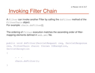 Invoking Filter Chain
A Filter can invoke another Filter by calling the doFilter method of the
FilterChain object.
For example: chain.doFilter();
The ordering of Filter execution matches the ascending order of filter-
mapping elements defined in web.xml file.
public void doFilter(ServletRequest req, ServletResponse
res, FilterChain chain) throws IOException,
ServletException
{
. . .
chain.doFilter();
}
 