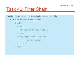 Task 46: Filter Chain
1) Add a hit counter Filter to a simple hello.html file.
a) Create an HTML file as follows:
<html>
<head>
<title>HTML Page</title>
</head>
<body bgcolor="#FFFFFF">
Hello World!
</body>
</html>
 