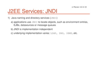 J2EE Services: JNDI
1) Java naming and directory services (JNDI)
a) applications use JNDI to locate objects, such as environment entries,
EJBs, datasources or message queues
b) JNDI is implementation independent
c) underlying implementation varies: LDAP, DNS, DBMS, etc.
 