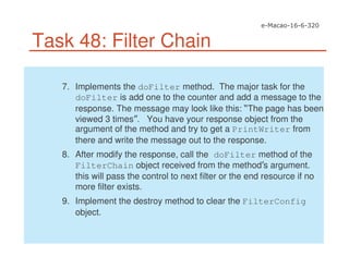 Task 48: Filter Chain
7. Implements the doFilter method. The major task for the
doFilter is add one to the counter and add a message to the
response. The message may look like this: The page has been
viewed 3 times . You have your response object from the
argument of the method and try to get a PrintWriter from
there and write the message out to the response.
8. After modify the response, call the doFilter method of the
FilterChain object received from the method s argument.
this will pass the control to next filter or the end resource if no
more filter exists.
9. Implement the destroy method to clear the FilterConfig
object.
 