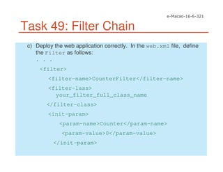 Task 49: Filter Chain
c) Deploy the web application correctly. In the web.xml file, define
the Filter as follows:
. . .
<filter>
<filter-name>CounterFilter</filter-name>
<filter-lass>
your_filter_full_class_name
</filter-class>
<init-param>
<param-name>Counter</param-name>
<param-value>0</param-value>
</init-param>
 