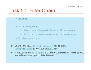 Task 50: Filter Chain
</filter>
<filter-mapping>
<filter-name>CounterFilter</filter-name>
<url-pattern>maping_pattern</url-pattern>
</filter-mapping>
d) Change the value of <url-pattern> tag to allow
CounterFilter to work for all HTML files.
e) Try access the hello.html and check out the result. Make sure to
turn off the cache option of the browser.
 