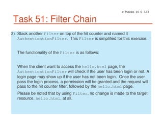 Task 51: Filter Chain
2) Stack another Filter on top of the hit counter and named it
AuthenticationFilter. This Filter is simplified for this exercise.
The functionality of the Filter is as follows:
When the client want to access the hello.html page, the
AuthenticationFilter will check if the user has been login or not. A
login page may show up if the user has not been login. Once the user
pass the login process, a permission will be granted and the request will
pass to the hit counter filter, followed by the hello.html page.
Please be noted that by using Filter, no change is made to the target
resource, hello.html, at all.
 