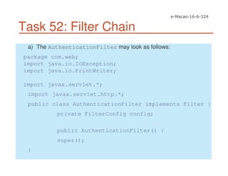 Task 52: Filter Chain
a) The AuthenticationFilter may look as follows:
package com.web;
import java.io.IOException;
import java.io.PrintWriter;
import javax.servlet.*;
import javax.servlet.http.*;
public class AuthenticationFilter implements Filter {
private FilterConfig config;
public AuthenticationFilter() {
super();
}
 