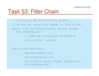Task 53: Filter Chain
// initialize the FilterConfig object.
// we are not using this object in this filter
public void init(FilterConfig config) throws
ServletException {
// TODO Auto-generated method stub
this.config = config;
}
public void doFilter(
ServletRequest req,
ServletResponse res,
FilterChain chain) throws IOException,
ServletException {
 