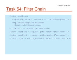 Task 54: Filter Chain
String nextPage;
HttpServletRequest request=(HttpServletRequest)req;
HttpServletResponse response
=(HttpServletResponse)res;
HttpSession = request.getSession();
String userName = request.getParameter("username");
String passWord = request.getParameter("password");
String login = (String)session.getAttribute("login");
 