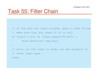 Task 55: Filter Chain
// if the user has login already, pass to next filter
// make sure that you check if it is null
if (login!= null && (login.equals("true")) )
chain.doFilter( req,res);
}
// print out the login in form, you may dispatch to
// other login page
else{
 