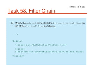Task 58: Filter Chain
b) Modify the web.xml file to stack the AuthenticationFilter on
top of the CounterFilter as follows:
. . .
<filter>
<filter-name>AuthFilter</filter-name>
<filter-
class>com.web.AuthenticationFilter</filter-class>
</filter>
 