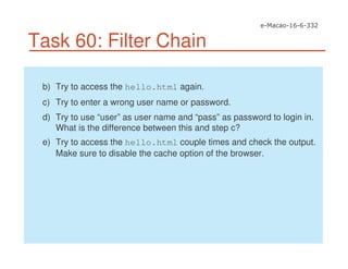 Task 60: Filter Chain
b) Try to access the hello.html again.
c) Try to enter a wrong user name or password.
d) Try to use “user” as user name and “pass” as password to login in.
What is the difference between this and step c?
e) Try to access the hello.html couple times and check the output.
Make sure to disable the cache option of the browser.
 