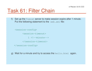Task 61: Filter Chain
f) Set up the Tomcat server to make session expire after 1 minute.
Put the following statement to the web.xml file:
<session-config>
<session-timeout>
1 <!--minute-->
</session-timeout>
</session-config>
g) Wait for a minute and try to access the hello.html again.
 