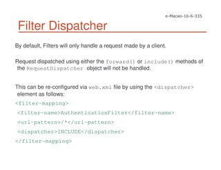 Filter Dispatcher
By default, Filters will only handle a request made by a client.
Request dispatched using either the forward() or include() methods of
the RequestDispatcher object will not be handled.
This can be re-configured via web.xml file by using the <dispatcher>
element as follows:
<filter-mapping>
<filter-name>AuthenticationFilter</filter-name>
<url-pattern>/*</url-pattern>
<dispatcher>INCLUDE</dispatcher>
</filter-mapping>
 