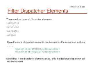 Filter Dispatcher Elements
There are four types of dispatcher elements:
1)REQUEST
2)INCLUDE
3)FORWARD
4)ERROR
More than one dispatcher elements can be used as the same time such as:
. . .
<dispatcher>INCLUDE</dispatcher>
<dispatcher>REQUEST</dispatcher>
. . .
Noted that if the dispatcher elements used, only the declared dispatcher call
will be handled.
 