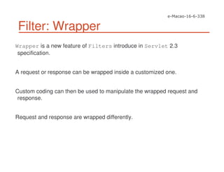 Filter: Wrapper
Wrapper is a new feature of Filters introduce in Servlet 2.3
specification.
A request or response can be wrapped inside a customized one.
Custom coding can then be used to manipulate the wrapped request and
response.
Request and response are wrapped differently.
 