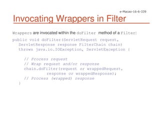 Invocating Wrappers in Filter
Wrappers are invocated within the doFilter method of a Filter:
public void doFilter(ServletRequest request,
ServletResponse response FilterChain chain)
throws java.io.IOException, ServletException {
// Process request
// Wrap request and/or response
chain.doFilter(request or wrappedRequest,
response or wrappedResponse);
// Process (wrapped) response
}
 