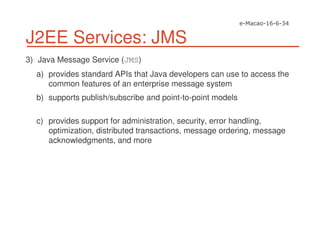 J2EE Services: JMS
3) Java Message Service (JMS)
a) provides standard APIs that Java developers can use to access the
common features of an enterprise message system
b) supports publish/subscribe and point-to-point models
c) provides support for administration, security, error handling,
optimization, distributed transactions, message ordering, message
acknowledgments, and more
 