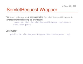 ServletRequest Wrapper
For ServletRequest, a corresponding ServletRequestWrapper is
available for sublcassing as a wrapper:
javax.servlet.ServletRequestWrapper implements
ServletRequest
Constructor:
public ServletRequestWrapper(ServletRequest req)
 