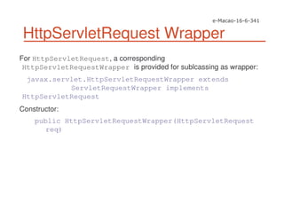 HttpServletRequest Wrapper
For HttpServletRequest, a corresponding
HttpServletRequestWrapper is provided for sublcassing as wrapper:
javax.servlet.HttpServletRequestWrapper extends
ServletRequestWrapper implements
HttpServletRequest
Constructor:
public HttpServletRequestWrapper(HttpServletRequest
req)
 